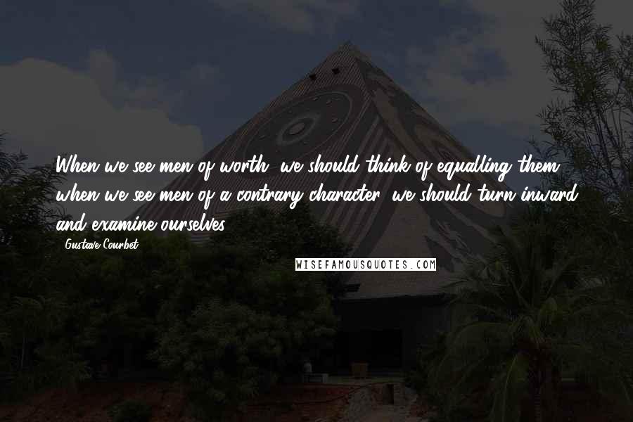 Gustave Courbet Quotes: When we see men of worth, we should think of equalling them; when we see men of a contrary character, we should turn inward and examine ourselves.