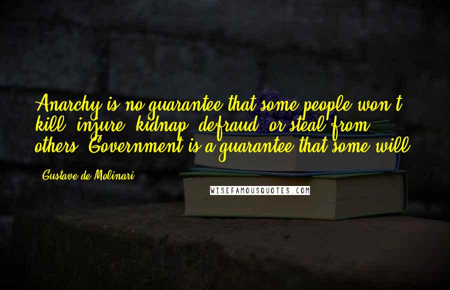 Gustave De Molinari Quotes: Anarchy is no guarantee that some people won't kill, injure, kidnap, defraud, or steal from others. Government is a guarantee that some will.