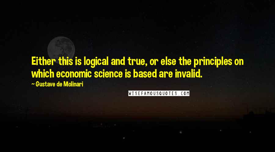 Gustave De Molinari Quotes: Either this is logical and true, or else the principles on which economic science is based are invalid.