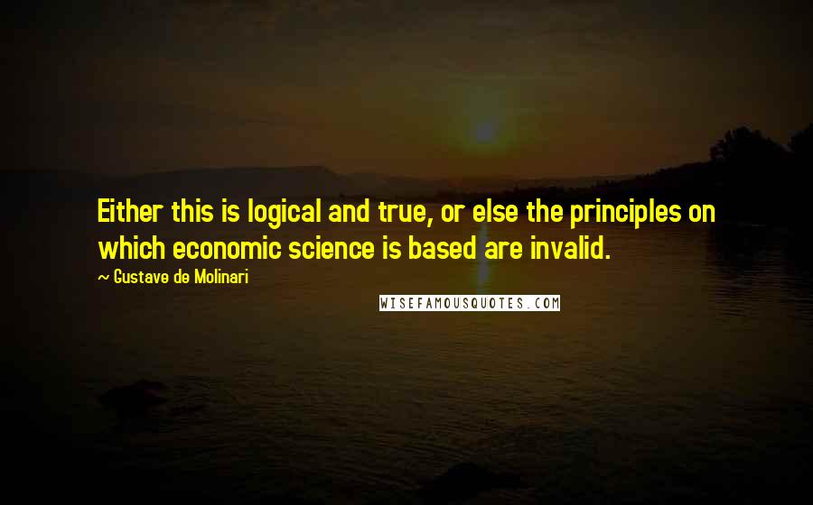 Gustave De Molinari Quotes: Either this is logical and true, or else the principles on which economic science is based are invalid.