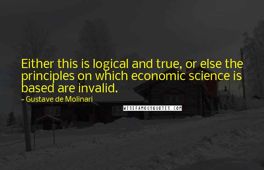 Gustave De Molinari Quotes: Either this is logical and true, or else the principles on which economic science is based are invalid.