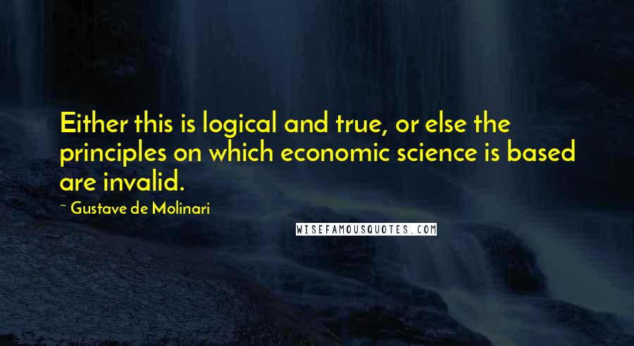 Gustave De Molinari Quotes: Either this is logical and true, or else the principles on which economic science is based are invalid.