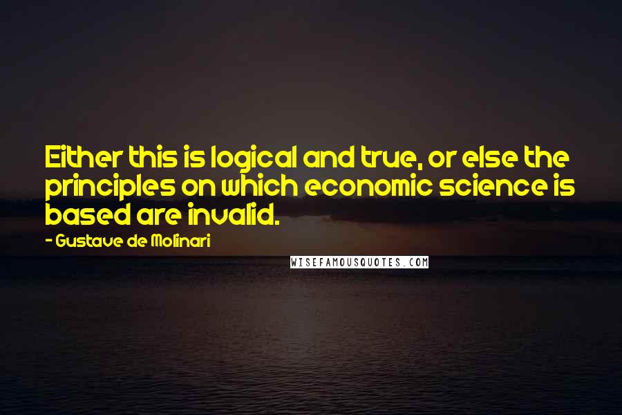 Gustave De Molinari Quotes: Either this is logical and true, or else the principles on which economic science is based are invalid.