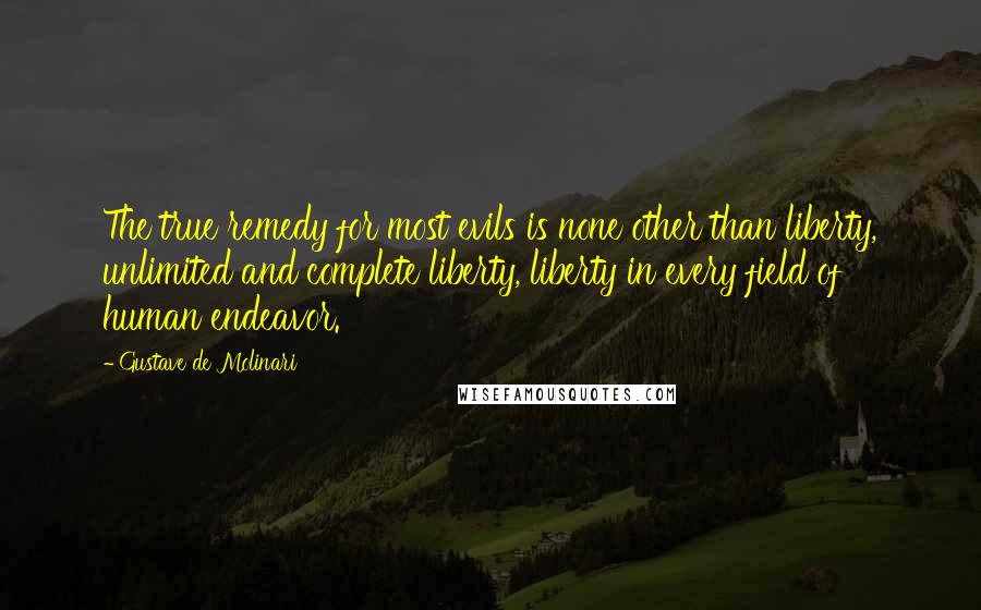 Gustave De Molinari Quotes: The true remedy for most evils is none other than liberty, unlimited and complete liberty, liberty in every field of human endeavor.