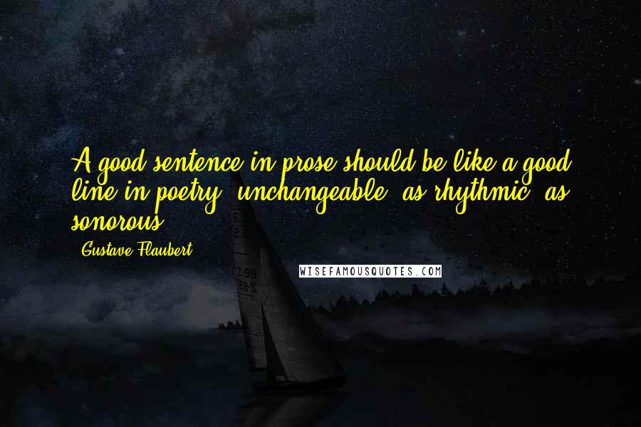 Gustave Flaubert Quotes: A good sentence in prose should be like a good line in poetry, unchangeable, as rhythmic, as sonorous.