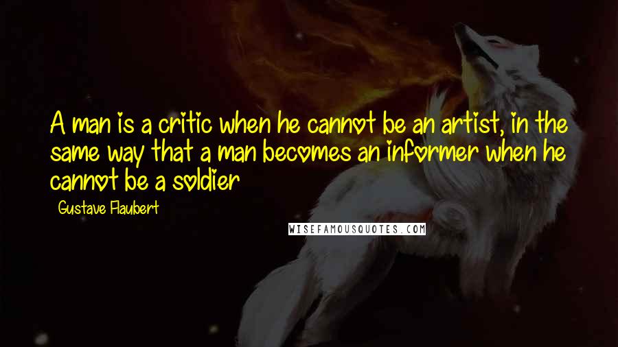 Gustave Flaubert Quotes: A man is a critic when he cannot be an artist, in the same way that a man becomes an informer when he cannot be a soldier