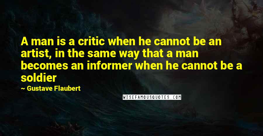 Gustave Flaubert Quotes: A man is a critic when he cannot be an artist, in the same way that a man becomes an informer when he cannot be a soldier