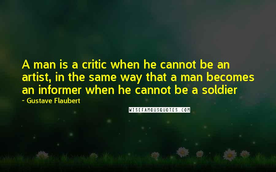 Gustave Flaubert Quotes: A man is a critic when he cannot be an artist, in the same way that a man becomes an informer when he cannot be a soldier