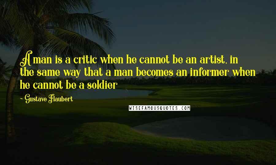 Gustave Flaubert Quotes: A man is a critic when he cannot be an artist, in the same way that a man becomes an informer when he cannot be a soldier