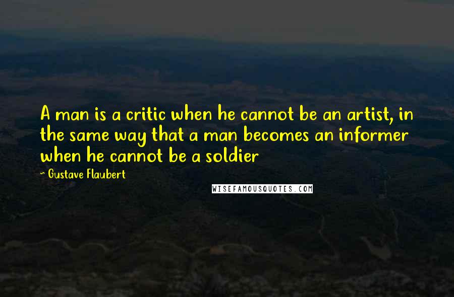 Gustave Flaubert Quotes: A man is a critic when he cannot be an artist, in the same way that a man becomes an informer when he cannot be a soldier