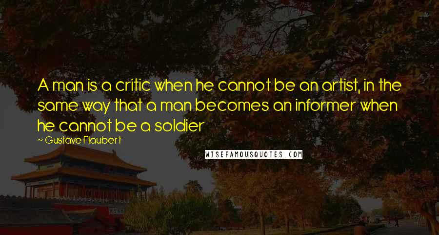 Gustave Flaubert Quotes: A man is a critic when he cannot be an artist, in the same way that a man becomes an informer when he cannot be a soldier