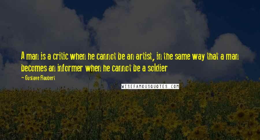 Gustave Flaubert Quotes: A man is a critic when he cannot be an artist, in the same way that a man becomes an informer when he cannot be a soldier