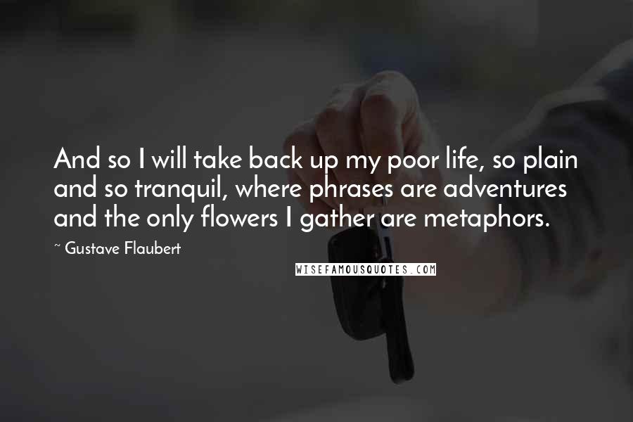 Gustave Flaubert Quotes: And so I will take back up my poor life, so plain and so tranquil, where phrases are adventures and the only flowers I gather are metaphors.