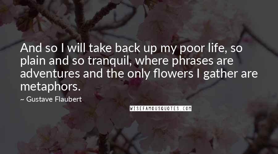 Gustave Flaubert Quotes: And so I will take back up my poor life, so plain and so tranquil, where phrases are adventures and the only flowers I gather are metaphors.