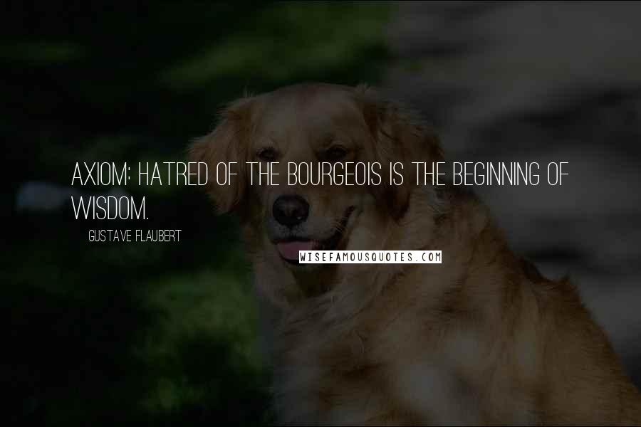 Gustave Flaubert Quotes: Axiom: Hatred of the bourgeois is the beginning of wisdom.