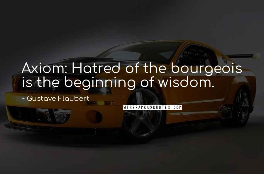 Gustave Flaubert Quotes: Axiom: Hatred of the bourgeois is the beginning of wisdom.