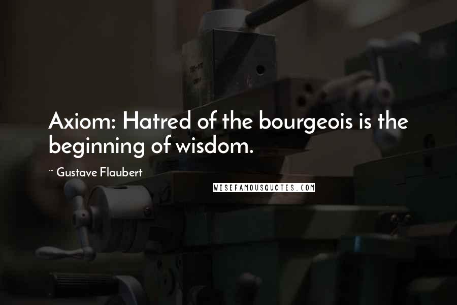 Gustave Flaubert Quotes: Axiom: Hatred of the bourgeois is the beginning of wisdom.