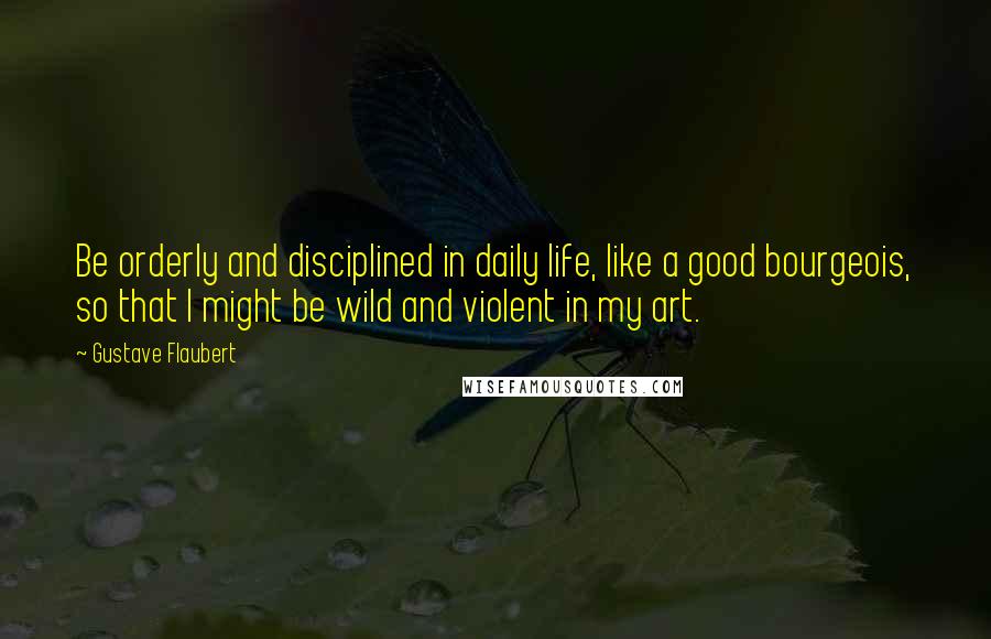 Gustave Flaubert Quotes: Be orderly and disciplined in daily life, like a good bourgeois, so that I might be wild and violent in my art.