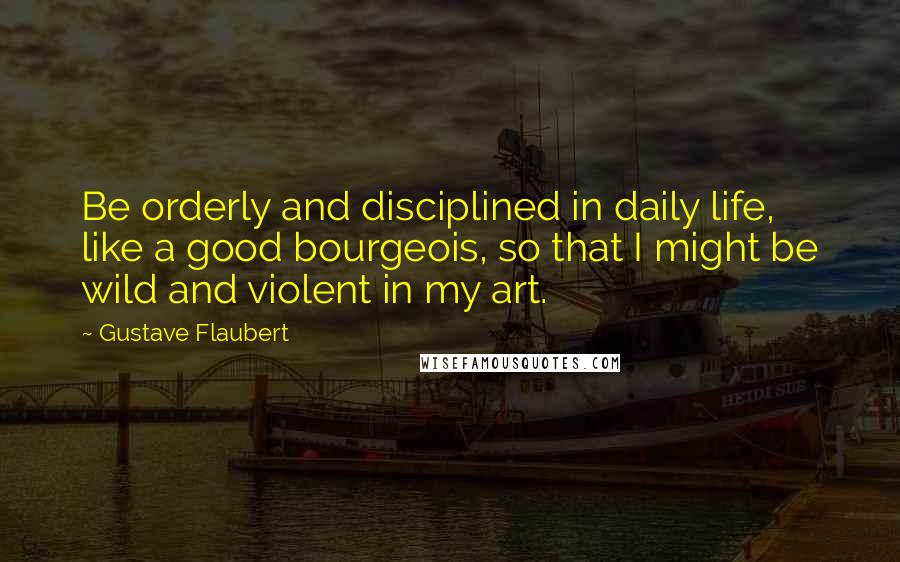 Gustave Flaubert Quotes: Be orderly and disciplined in daily life, like a good bourgeois, so that I might be wild and violent in my art.