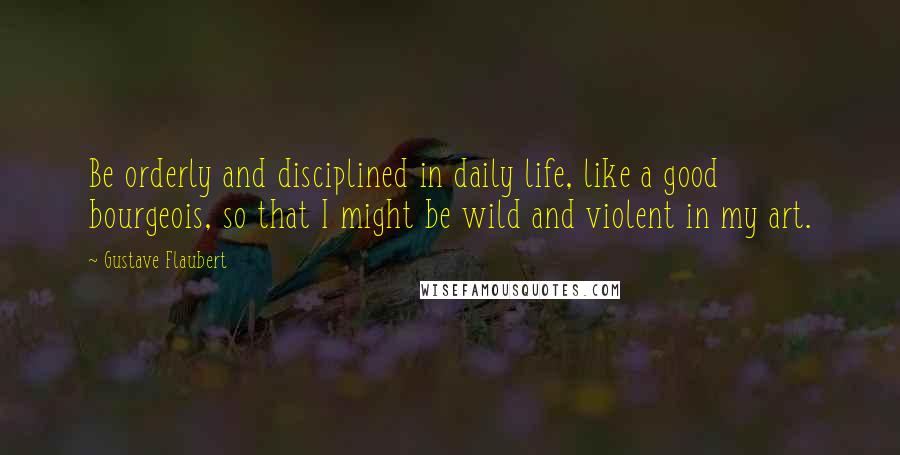 Gustave Flaubert Quotes: Be orderly and disciplined in daily life, like a good bourgeois, so that I might be wild and violent in my art.