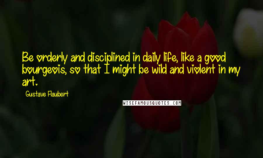 Gustave Flaubert Quotes: Be orderly and disciplined in daily life, like a good bourgeois, so that I might be wild and violent in my art.