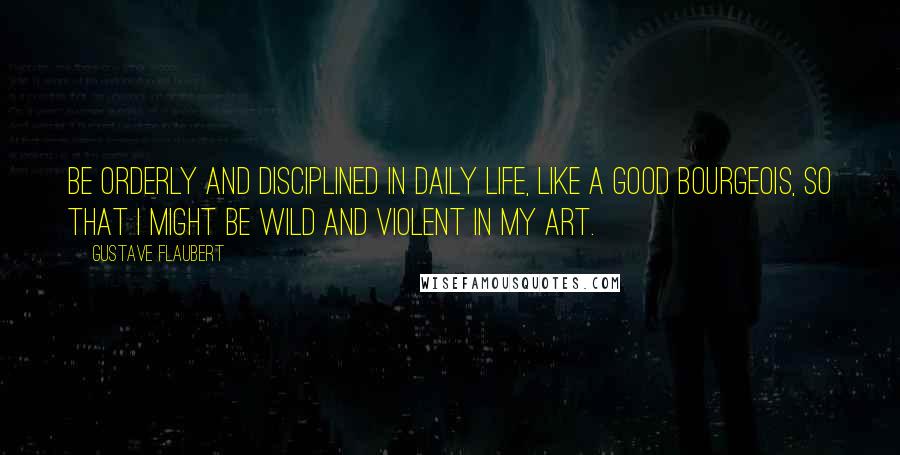 Gustave Flaubert Quotes: Be orderly and disciplined in daily life, like a good bourgeois, so that I might be wild and violent in my art.
