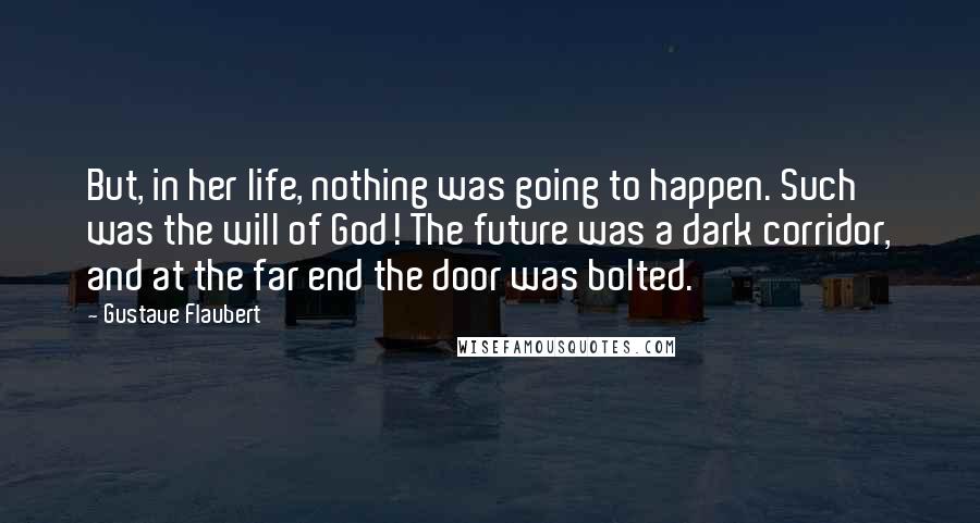 Gustave Flaubert Quotes: But, in her life, nothing was going to happen. Such was the will of God! The future was a dark corridor, and at the far end the door was bolted.