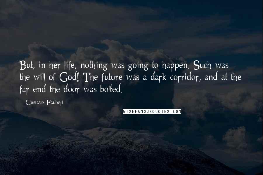 Gustave Flaubert Quotes: But, in her life, nothing was going to happen. Such was the will of God! The future was a dark corridor, and at the far end the door was bolted.