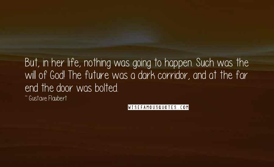 Gustave Flaubert Quotes: But, in her life, nothing was going to happen. Such was the will of God! The future was a dark corridor, and at the far end the door was bolted.