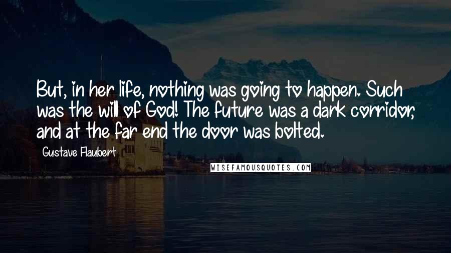 Gustave Flaubert Quotes: But, in her life, nothing was going to happen. Such was the will of God! The future was a dark corridor, and at the far end the door was bolted.