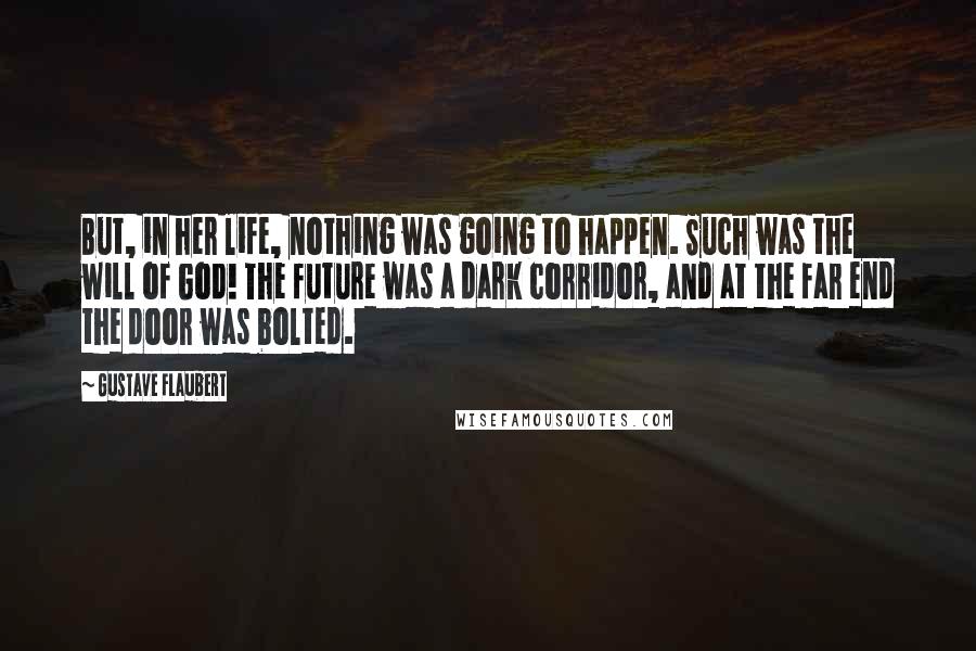 Gustave Flaubert Quotes: But, in her life, nothing was going to happen. Such was the will of God! The future was a dark corridor, and at the far end the door was bolted.