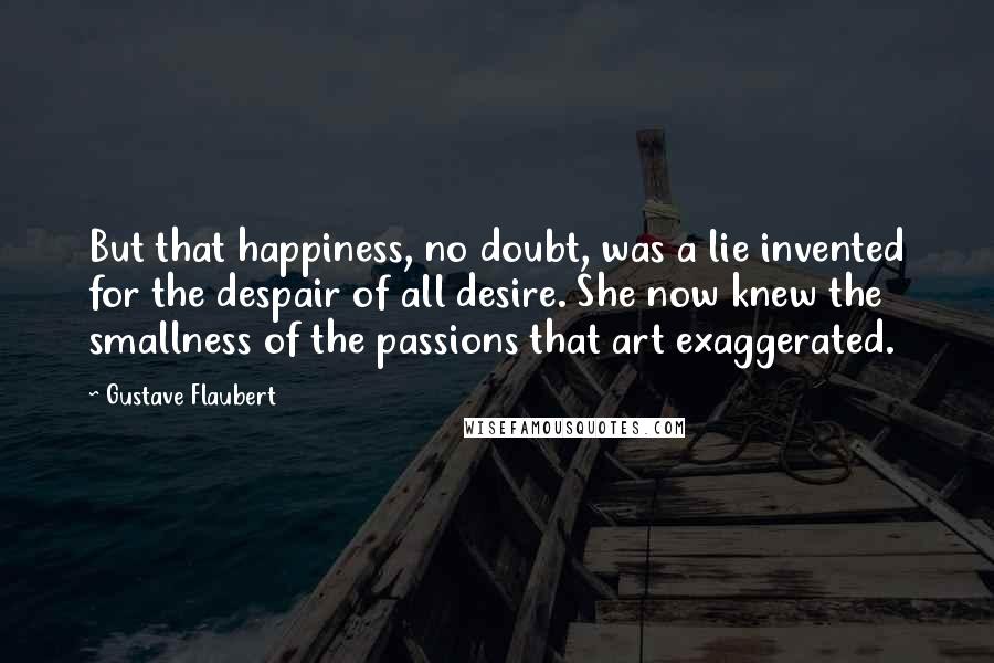 Gustave Flaubert Quotes: But that happiness, no doubt, was a lie invented for the despair of all desire. She now knew the smallness of the passions that art exaggerated.