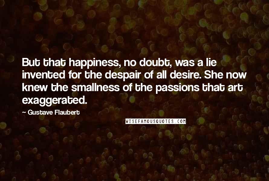 Gustave Flaubert Quotes: But that happiness, no doubt, was a lie invented for the despair of all desire. She now knew the smallness of the passions that art exaggerated.
