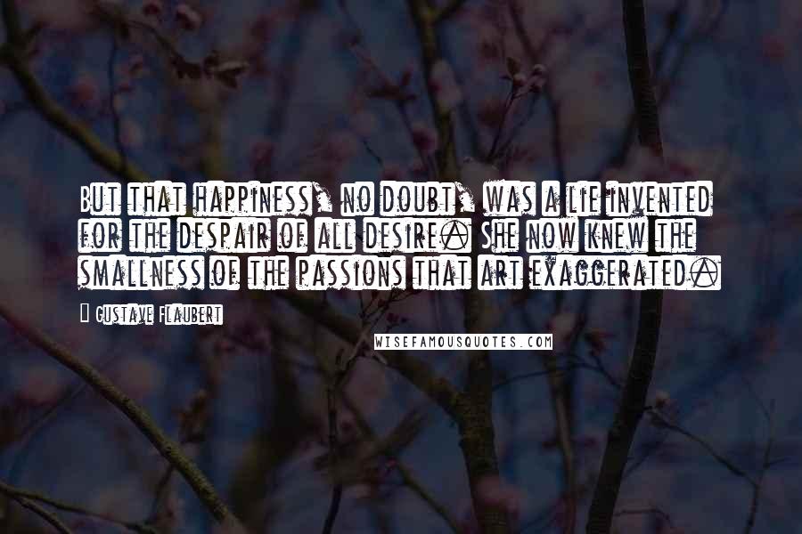 Gustave Flaubert Quotes: But that happiness, no doubt, was a lie invented for the despair of all desire. She now knew the smallness of the passions that art exaggerated.
