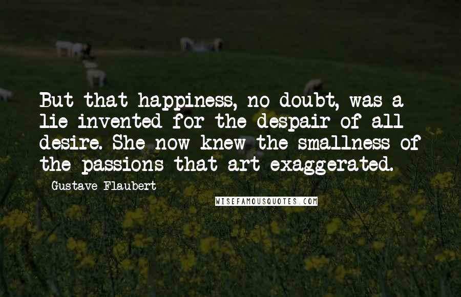 Gustave Flaubert Quotes: But that happiness, no doubt, was a lie invented for the despair of all desire. She now knew the smallness of the passions that art exaggerated.