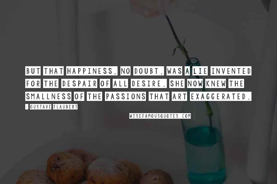 Gustave Flaubert Quotes: But that happiness, no doubt, was a lie invented for the despair of all desire. She now knew the smallness of the passions that art exaggerated.