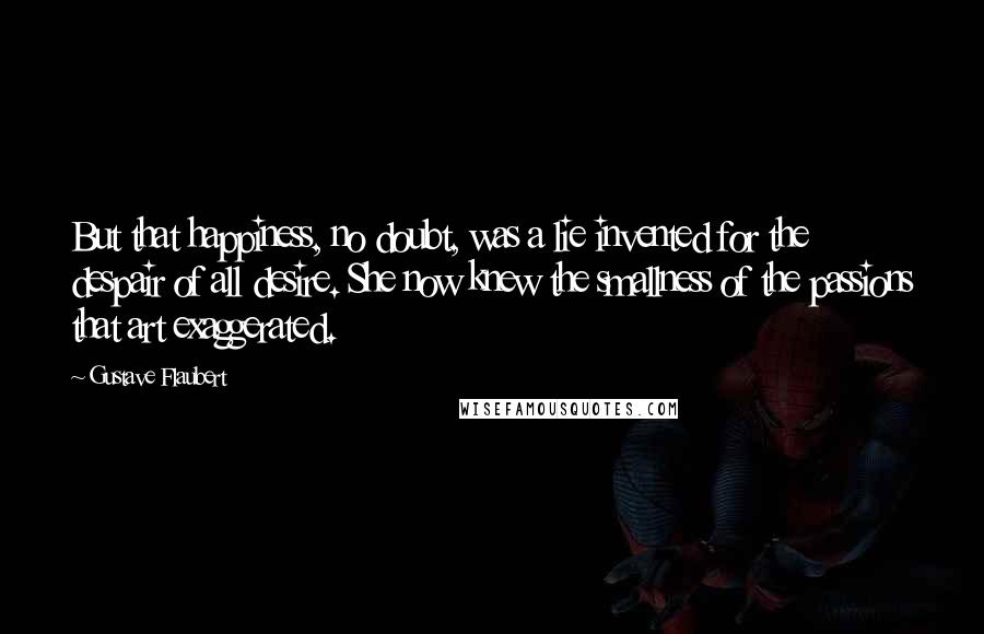 Gustave Flaubert Quotes: But that happiness, no doubt, was a lie invented for the despair of all desire. She now knew the smallness of the passions that art exaggerated.