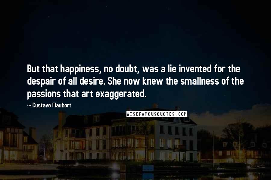 Gustave Flaubert Quotes: But that happiness, no doubt, was a lie invented for the despair of all desire. She now knew the smallness of the passions that art exaggerated.