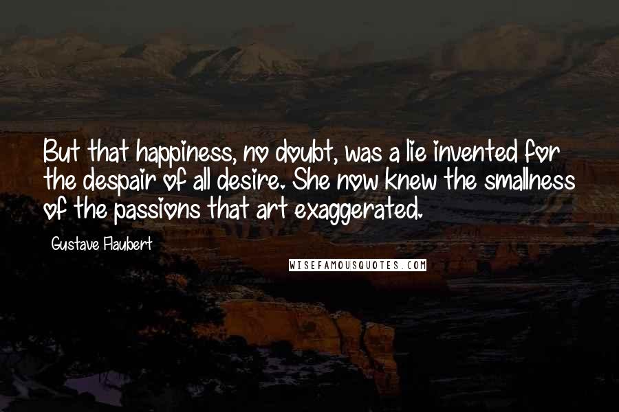 Gustave Flaubert Quotes: But that happiness, no doubt, was a lie invented for the despair of all desire. She now knew the smallness of the passions that art exaggerated.