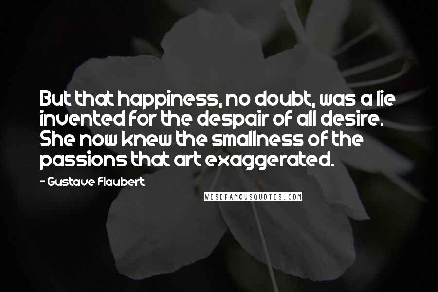 Gustave Flaubert Quotes: But that happiness, no doubt, was a lie invented for the despair of all desire. She now knew the smallness of the passions that art exaggerated.