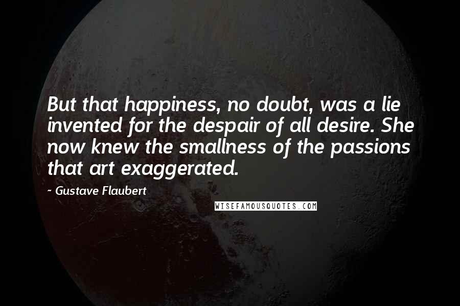 Gustave Flaubert Quotes: But that happiness, no doubt, was a lie invented for the despair of all desire. She now knew the smallness of the passions that art exaggerated.