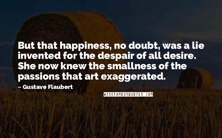 Gustave Flaubert Quotes: But that happiness, no doubt, was a lie invented for the despair of all desire. She now knew the smallness of the passions that art exaggerated.