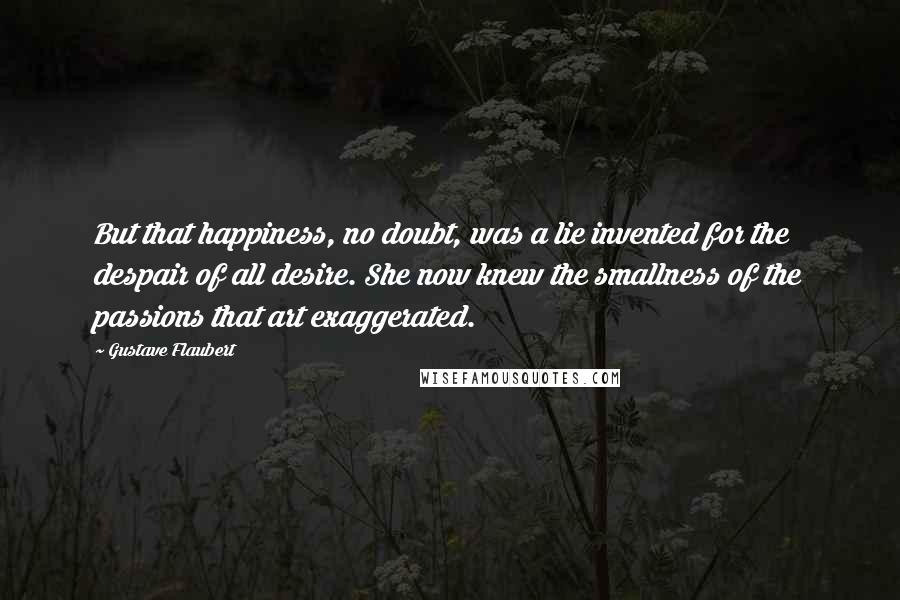 Gustave Flaubert Quotes: But that happiness, no doubt, was a lie invented for the despair of all desire. She now knew the smallness of the passions that art exaggerated.