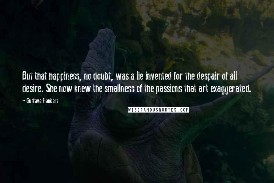 Gustave Flaubert Quotes: But that happiness, no doubt, was a lie invented for the despair of all desire. She now knew the smallness of the passions that art exaggerated.