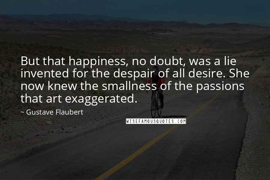 Gustave Flaubert Quotes: But that happiness, no doubt, was a lie invented for the despair of all desire. She now knew the smallness of the passions that art exaggerated.