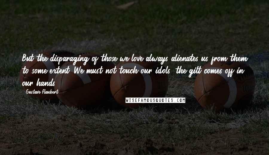 Gustave Flaubert Quotes: But the disparaging of those we love always alienates us from them to some extent. We must not touch our idols; the gilt comes off in our hands.