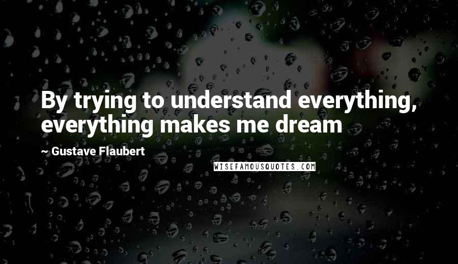 Gustave Flaubert Quotes: By trying to understand everything, everything makes me dream