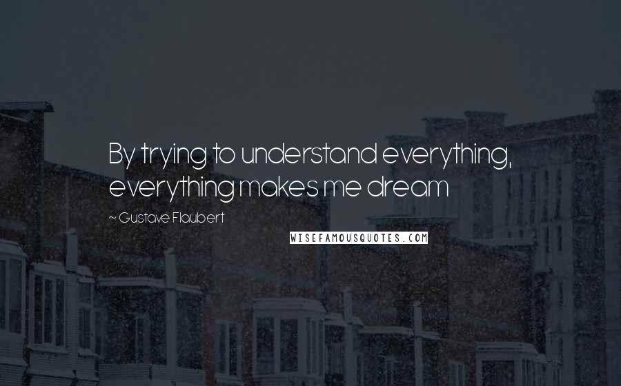 Gustave Flaubert Quotes: By trying to understand everything, everything makes me dream