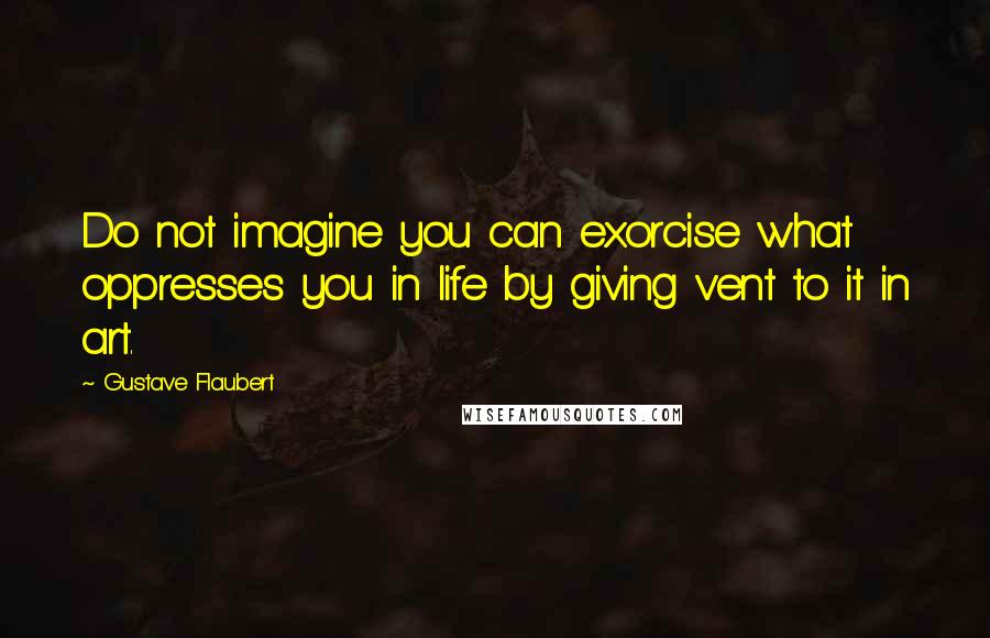 Gustave Flaubert Quotes: Do not imagine you can exorcise what oppresses you in life by giving vent to it in art.