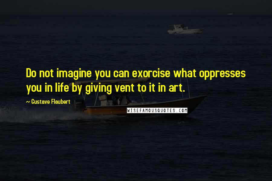 Gustave Flaubert Quotes: Do not imagine you can exorcise what oppresses you in life by giving vent to it in art.